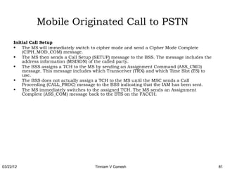 Mobile Originated Call to PSTN
      Initial Call Setup
      • The MS will immediately switch to cipher mode and send a Cipher Mode Complete
          (CIPH_MOD_COM) message.
      • The MS then sends a Call Setup (SETUP) message to the BSS. The message includes the
          address information (MSISDN) of the called party.
      • The BSS assigns a TCH to the MS by sending an Assignment Command (ASS_CMD)
          message. This message includes which Transceiver (TRX) and which Time Slot (TS) to
          use.
      • The BSS does not actually assign a TCH to the MS until the MSC sends a Call
          Proceeding (CALL_PROC) message to the BSS indicating that the IAM has been sent.
      • The MS immediately switches to the assigned TCH. The MS sends an Assignment
          Complete (ASS_COM) message back to the BTS on the FACCH.




03/22/12                                 Tinniam V Ganesh                                      81
 