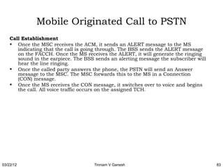 Mobile Originated Call to PSTN
    Call Establishment
    • Once the MSC receives the ACM, it sends an ALERT message to the MS
       indicating that the call is going through. The BSS sends the ALERT message
       on the FACCH. Once the MS receives the ALERT, it will generate the ringing
       sound in the earpiece. The BSS sends an alerting message the subscriber will
       hear the line ringing.
    • Once the called party answers the phone, the PSTN will send an Answer
       message to the MSC. The MSC forwards this to the MS in a Connection
       (CON) message.
    • Once the MS receives the CON message, it switches over to voice and begins
       the call. All voice traffic occurs on the assigned TCH.




03/22/12                              Tinniam V Ganesh                                83
 