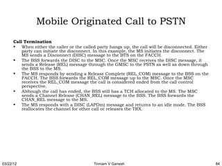 Mobile Originated Call to PSTN
      Call Termination
      • When either the caller or the called party hangs up, the call will be disconnected. Either
          party can initiate the disconnect. In this example, the MS initiates the disconnect. The
          MS sends a Disconnect (DISC) message to the BTS on the FACCH.
      • The BSS forwards the DISC to the MSC. Once the MSC receives the DISC message, it
          sends a Release (REL) message through the GMSC to the PSTN as well as down through
          the BSS to the MS.
      • The MS responds by sending a Release Complete (REL_COM) message to the BSS on the
          FACCH. The BSS forwards the REL_COM message up to the MSC. Once the MSC
          receives the REL_COM message the call is considered ended from the call control
          perspective.
      • Although the call has ended, the BSS still has a TCH allocated to the MS. The MSC
          sends a Channel Release (CHAN_REL) message to the BSS. The BSS forwards the
          CHAN_REL message to the MS.
      • The MS responds with a DISC (LAPDm) message and returns to an idle mode. The BSS
          reallocates the channel for other call or releases the TRX. 




03/22/12                                   Tinniam V Ganesh                                          84
 