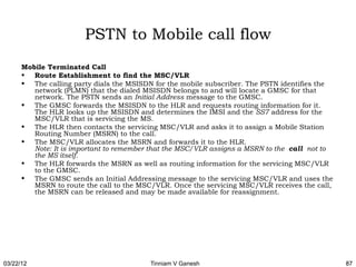 PSTN to Mobile call flow
      Mobile Terminated Call
      • Route Establishment to find the MSC/VLR
      • The calling party dials the MSISDN for the mobile subscriber. The PSTN identifies the
         network (PLMN) that the dialed MSISDN belongs to and will locate a GMSC for that
         network. The PSTN sends an Initial Address message to the GMSC.
      • The GMSC forwards the MSISDN to the HLR and requests routing information for it.
         The HLR looks up the MSISDN and determines the IMSI and the SS7 address for the
         MSC/VLR that is servicing the MS.
      • The HLR then contacts the servicing MSC/VLR and asks it to assign a Mobile Station
         Routing Number (MSRN) to the call.
      • The MSC/VLR allocates the MSRN and forwards it to the HLR.
         Note: It is important to remember that the MSC/VLR assigns a MSRN to the call not to
         the MS itself.
      • The HLR forwards the MSRN as well as routing information for the servicing MSC/VLR
         to the GMSC.
      • The GMSC sends an Initial Addressing message to the servicing MSC/VLR and uses the
         MSRN to route the call to the MSC/VLR. Once the servicing MSC/VLR receives the call,
         the MSRN can be released and may be made available for reassignment.




03/22/12                                  Tinniam V Ganesh                                      87
 