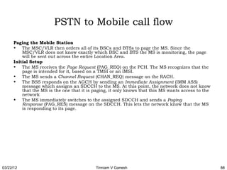 PSTN to Mobile call flow
      Paging the Mobile Station
      • The MSC/VLR then orders all of its BSCs and BTSs to page the MS. Since the
          MSC/VLR does not know exactly which BSC and BTS the MS is monitoring, the page
          will be sent out across the entire Location Area.
      Initial Setup
      • The MS receives the Page Request (PAG_REQ) on the PCH. The MS recognizes that the
          page is intended for it, based on a TMSI or an IMSI.
      • The MS sends a Channel Request (CHAN_REQ) message on the RACH.
      • The BSS responds on the AGCH by sending an Immediate Assignment (IMM ASS)
          message which assigns an SDCCH to the MS. At this point, the network does not know
          that the MS is the one that it is paging, it only knows that this MS wants access to the
          network
      • The MS immediately switches to the assigned SDCCH and sends a Paging
          Response (PAG_RES) message on the SDCCH. This lets the network know that the MS
          is responding to its page.




03/22/12                                    Tinniam V Ganesh                                         88
 