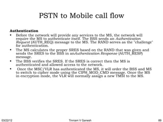 PSTN to Mobile call flow
      Authentication
      • Before the network will provide any services to the MS, the network will
         require the MS to authenticate itself. The BSS sends an Authentication
         Request (AUTH_REQ) message to the MS. The RAND serves as the "challenge"
         for authentication.
      • The MS calculates the proper SRES based on the RAND that was given and
         sends the SRES to the BSS in anAuthentication Response (AUTH_RESP)
         message.
      • The BSS verifies the SRES. If the SRES is correct then the MS is
         authenticated and allowed access to the network.
      •  Once the MSC/VLR has authenticated the MS, it will order the BSS and MS
         to switch to cipher mode using the CIPH_MOD_CMD message. Once the MS
         in encryption mode, the VLR will normally assign a new TMSI to the MS.




03/22/12                            Tinniam V Ganesh                                89
 