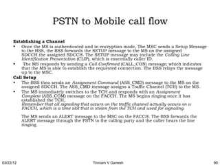PSTN to Mobile call flow
      Establishing a Channel
      • Once the MS is authenticated and in encryption mode, The MSC sends a Setup Message
          to the BSS, the BSS forwards the SETUP message to the MS on the assigned
          SDCCH.the assigned SDCCH. The SETUP message may include the Calling Line
          Identification Presentation (CLIP), which is essentially caller ID.
      •  The MS responds by sending a Call Confirmed (CALL_CON) message; which indicates
          that the MS is able to establish the requested connection. The BSS relays the message
          up to the MSC.
      Call Setup
      • The BSS then sends an Assignment Command (ASS_CMD) message to the MS on the
          assigned SDCCH. The ASS_CMD message assigns a Traffic Channel (TCH) to the MS.
      • The MS immediately switches to the TCH and responds with an Assignment
          Complete (ASS_COM) message on the FACCH. The MS begins ringing once it has
          established the TCH. 
          Remember that all signaling that occurs on the traffic channel actually occurs on a
          FACCH, which is a time slot that is stolen from the TCH and used for signaling. 
           The MS sends an ALERT message to the MSC on the FACCH. The BSS forwards the
           ALERT message through the PSTN to the calling party and the caller hears the line
           ringing.




03/22/12                                    Tinniam V Ganesh                                      90
 