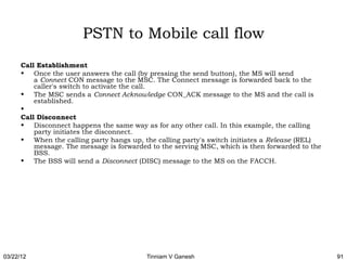 PSTN to Mobile call flow
      Call Establishment
      • Once the user answers the call (by pressing the send button), the MS will send
          a Connect CON message to the MSC. The Connect message is forwarded back to the
          caller's switch to activate the call.
      • The MSC sends a Connect Acknowledge CON_ACK message to the MS and the call is
          established.
      •  
      Call Disconnect
      • Disconnect happens the same way as for any other call. In this example, the calling
          party initiates the disconnect.
      • When the calling party hangs up, the calling party's switch initiates a Release (REL)
          message. The message is forwarded to the serving MSC, which is then forwarded to the
          BSS.
      • The BSS will send a Disconnect (DISC) message to the MS on the FACCH.




03/22/12                                  Tinniam V Ganesh                                       91
 