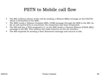 PSTN to Mobile call flow
      •    The MS confirms release of the call by sending a Release (REL) message on the FACCH,
           which is forwarded to the MSC.
      •    The MSC sends e Release Complete (REL_COM) message through the BSS to the MS. As
           far as call control (CC) is concerned, the connection has been terminated.
      •    The MS still has a TCH assigned to it, so the BSS sends a Channel Release (CHAN_REL)
           message to the MS. This releases the radio resource on the Air Interface.
      •    The MS responds be sending a final Disconnect message and returns to idle.




03/22/12                                   Tinniam V Ganesh                                       92
 