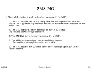 SMS-MO
      1. The mobile station transfers the short message to the MSC.

           2. The MSC queries the VLR to verify that the message transfer does not
           violate the supplementary services invoked or the restrictions imposed on the
           subscriber.

           3. The MSC sends the short message to the SMSC using
           the forwardShortMessage operation.

           4. The SMSC delivers the short message to the SMC.

           5. The SMSC acknowledges the successful outcome of
           the forwardShortMessage operation to the MSC.

           6. The MSC returns the outcome of the short message operation to the
           mobile station.




03/22/12                                Tinniam V Ganesh                                   96
 
