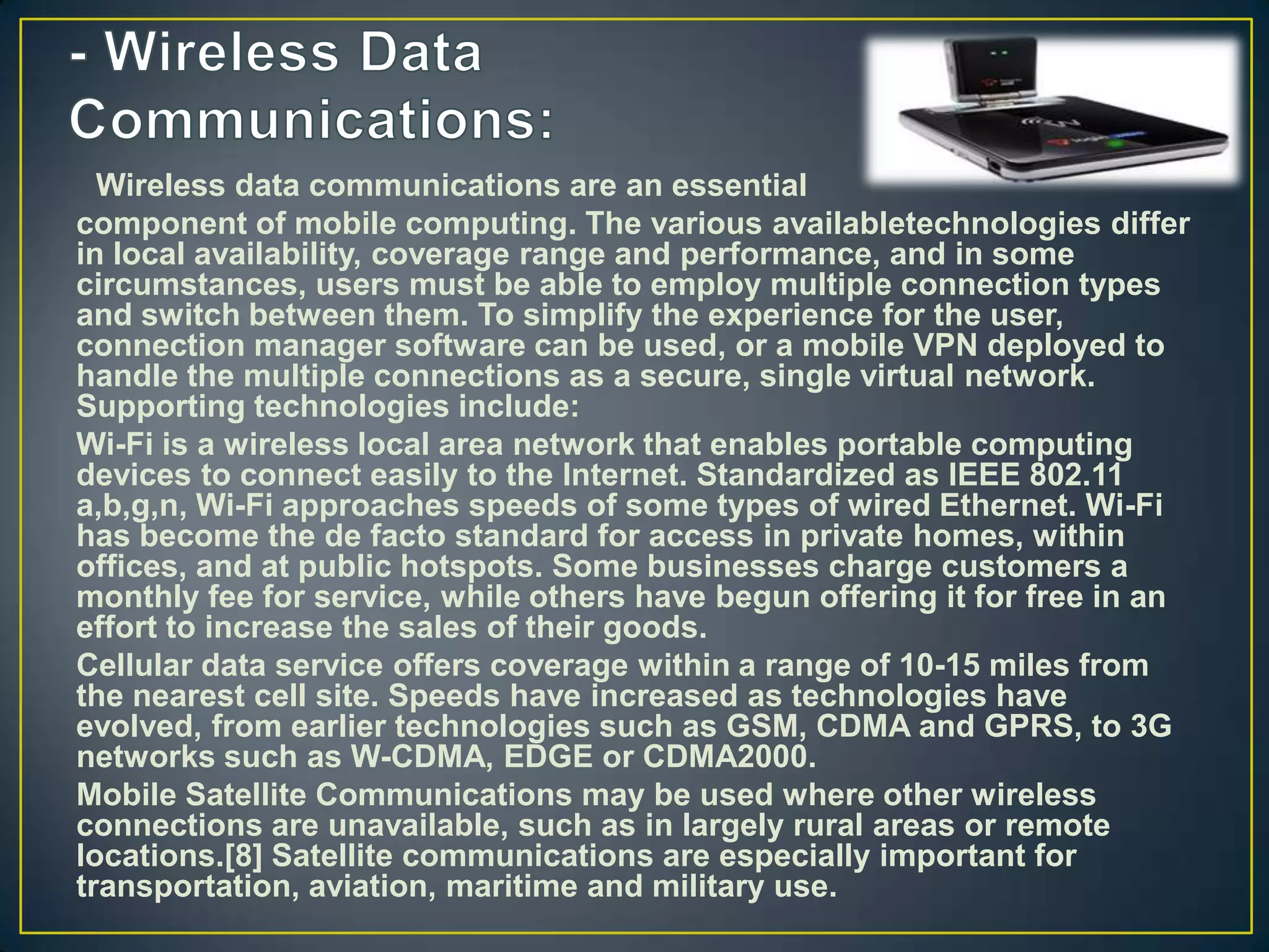 Wireless data communications are an essential
component of mobile computing. The various availabletechnologies differ
in local availability, coverage range and performance, and in some
circumstances, users must be able to employ multiple connection types
and switch between them. To simplify the experience for the user,
connection manager software can be used, or a mobile VPN deployed to
handle the multiple connections as a secure, single virtual network.
Supporting technologies include:
Wi-Fi is a wireless local area network that enables portable computing
devices to connect easily to the Internet. Standardized as IEEE 802.11
a,b,g,n, Wi-Fi approaches speeds of some types of wired Ethernet. Wi-Fi
has become the de facto standard for access in private homes, within
offices, and at public hotspots. Some businesses charge customers a
monthly fee for service, while others have begun offering it for free in an
effort to increase the sales of their goods.
Cellular data service offers coverage within a range of 10-15 miles from
the nearest cell site. Speeds have increased as technologies have
evolved, from earlier technologies such as GSM, CDMA and GPRS, to 3G
networks such as W-CDMA, EDGE or CDMA2000.
Mobile Satellite Communications may be used where other wireless
connections are unavailable, such as in largely rural areas or remote
locations.[8] Satellite communications are especially important for
transportation, aviation, maritime and military use.
 