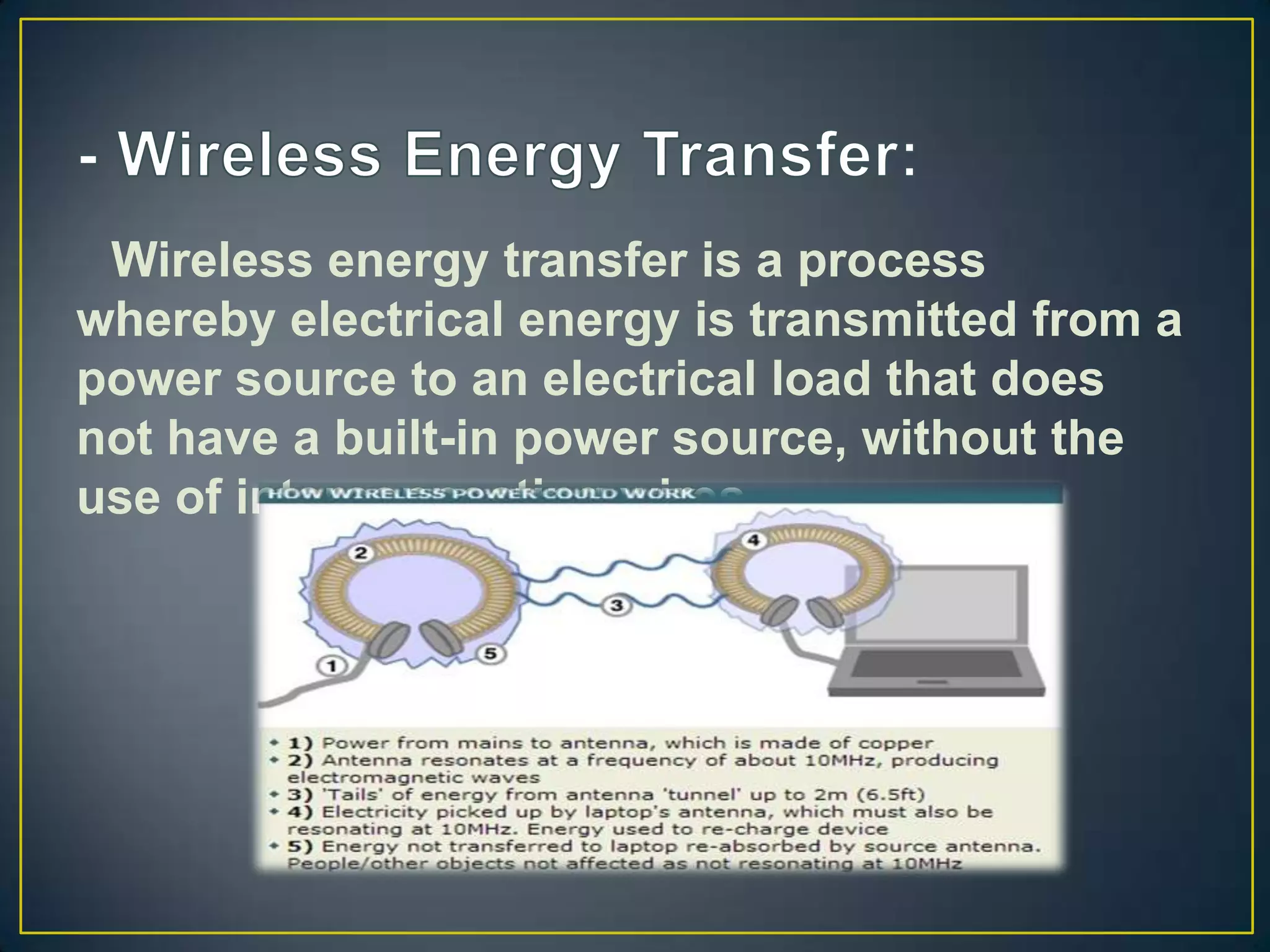 Wireless energy transfer is a process
whereby electrical energy is transmitted from a
power source to an electrical load that does
not have a built-in power source, without the
use of interconnecting wires.
 