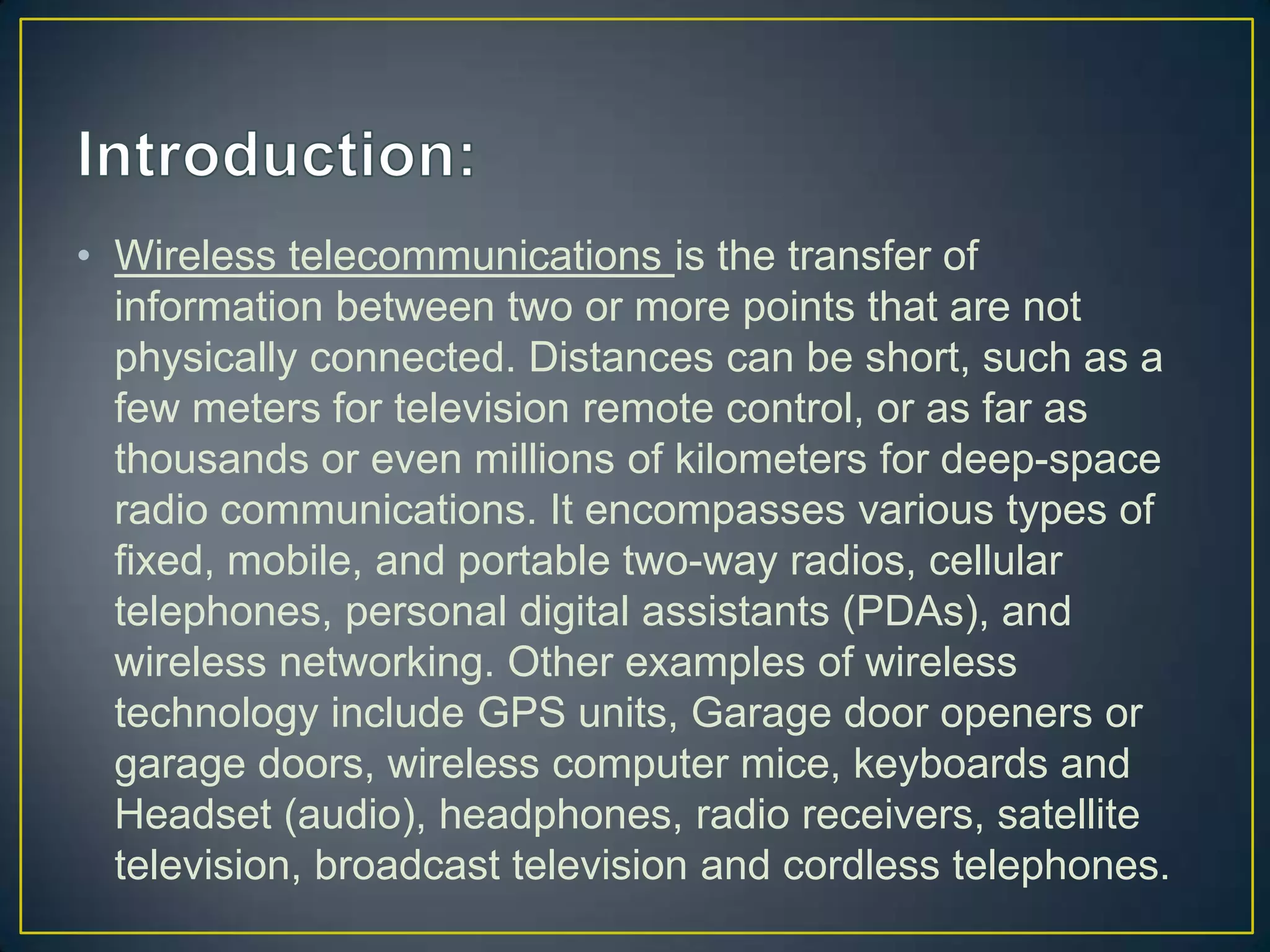 • Wireless telecommunications is the transfer of
  information between two or more points that are not
  physically connected. Distances can be short, such as a
  few meters for television remote control, or as far as
  thousands or even millions of kilometers for deep-space
  radio communications. It encompasses various types of
  fixed, mobile, and portable two-way radios, cellular
  telephones, personal digital assistants (PDAs), and
  wireless networking. Other examples of wireless
  technology include GPS units, Garage door openers or
  garage doors, wireless computer mice, keyboards and
  Headset (audio), headphones, radio receivers, satellite
  television, broadcast television and cordless telephones.
 