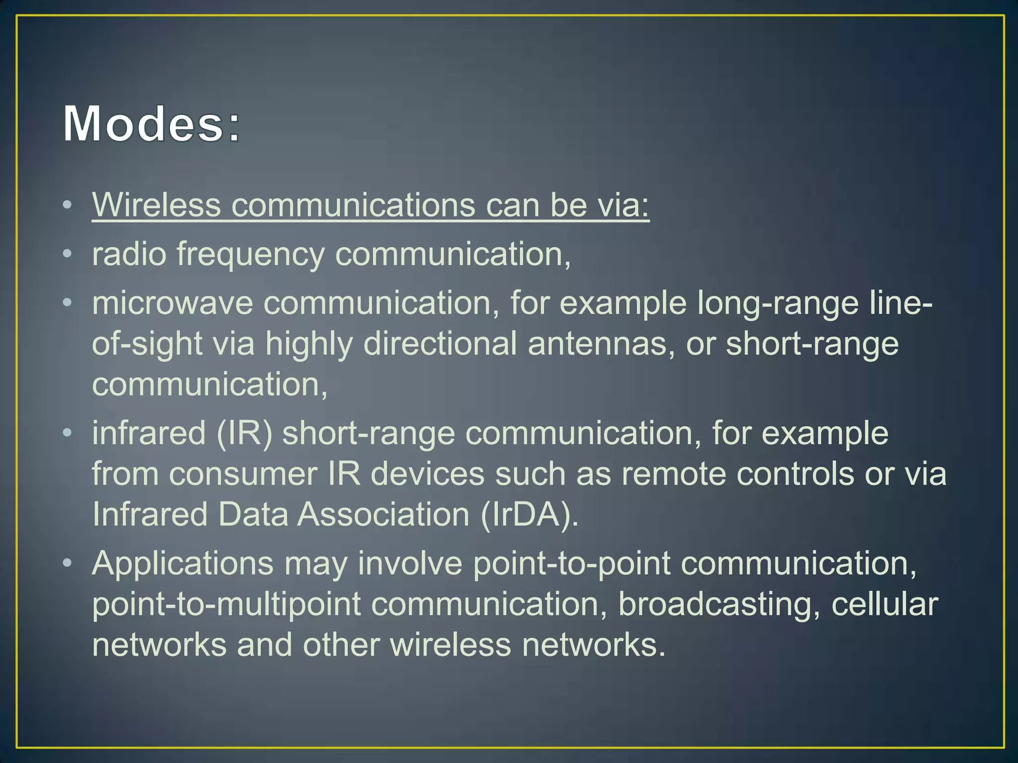 • Wireless communications can be via:
• radio frequency communication,
• microwave communication, for example long-range line-
  of-sight via highly directional antennas, or short-range
  communication,
• infrared (IR) short-range communication, for example
  from consumer IR devices such as remote controls or via
  Infrared Data Association (IrDA).
• Applications may involve point-to-point communication,
  point-to-multipoint communication, broadcasting, cellular
  networks and other wireless networks.
 