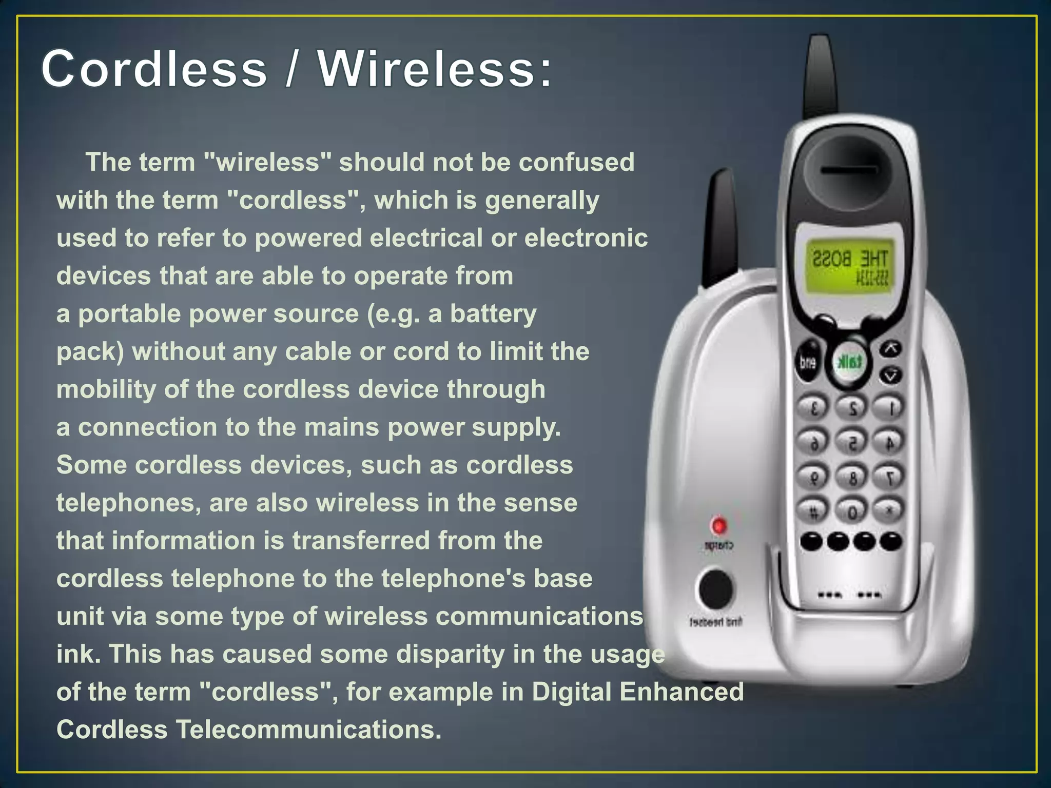 The term "wireless" should not be confused
with the term "cordless", which is generally
used to refer to powered electrical or electronic
devices that are able to operate from
a portable power source (e.g. a battery
pack) without any cable or cord to limit the
mobility of the cordless device through
a connection to the mains power supply.
Some cordless devices, such as cordless
telephones, are also wireless in the sense
that information is transferred from the
cordless telephone to the telephone's base
unit via some type of wireless communications
ink. This has caused some disparity in the usage
of the term "cordless", for example in Digital Enhanced
Cordless Telecommunications.
 
