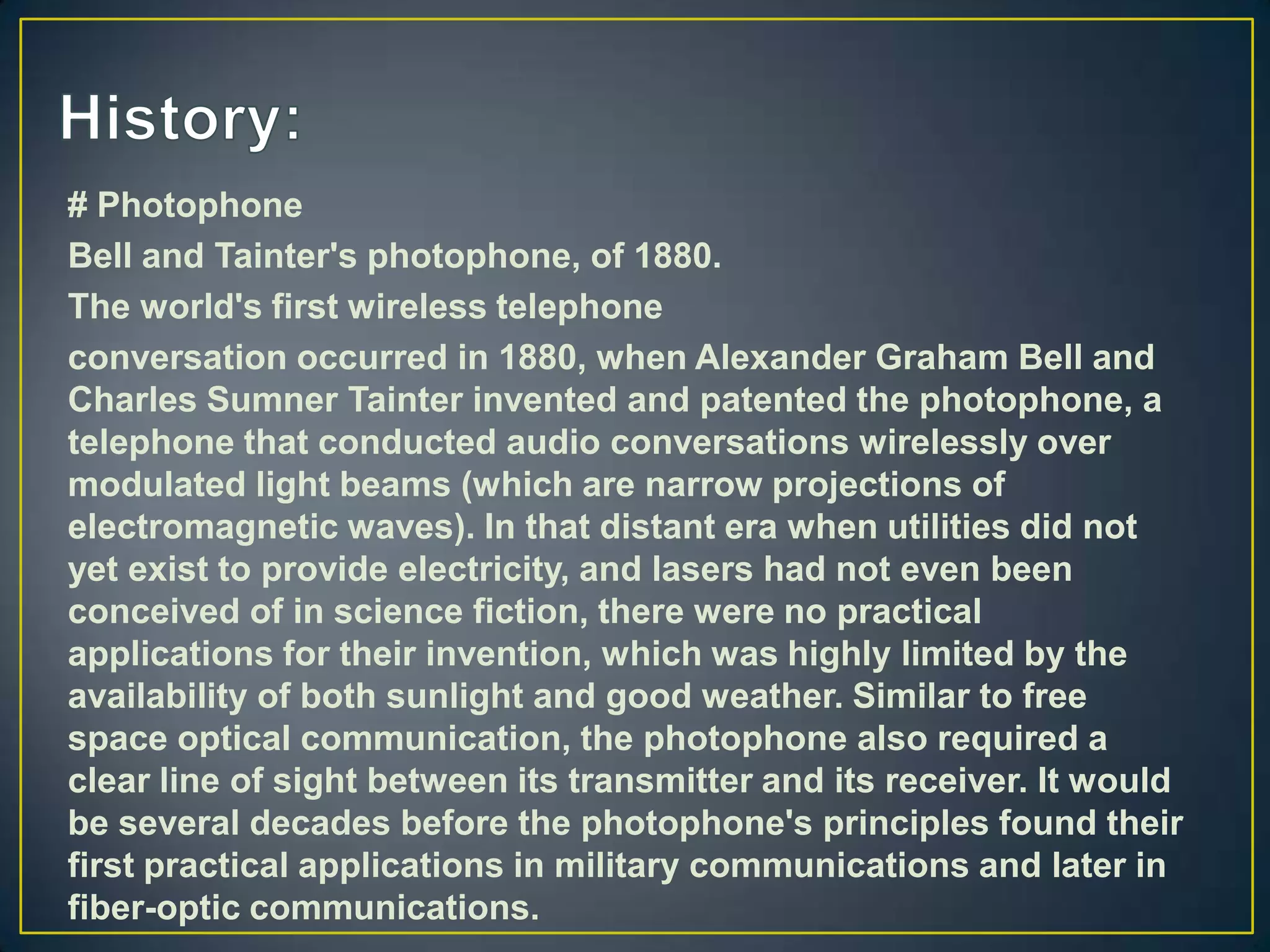 # Photophone
Bell and Tainter's photophone, of 1880.
The world's first wireless telephone
conversation occurred in 1880, when Alexander Graham Bell and
Charles Sumner Tainter invented and patented the photophone, a
telephone that conducted audio conversations wirelessly over
modulated light beams (which are narrow projections of
electromagnetic waves). In that distant era when utilities did not
yet exist to provide electricity, and lasers had not even been
conceived of in science fiction, there were no practical
applications for their invention, which was highly limited by the
availability of both sunlight and good weather. Similar to free
space optical communication, the photophone also required a
clear line of sight between its transmitter and its receiver. It would
be several decades before the photophone's principles found their
first practical applications in military communications and later in
fiber-optic communications.
 