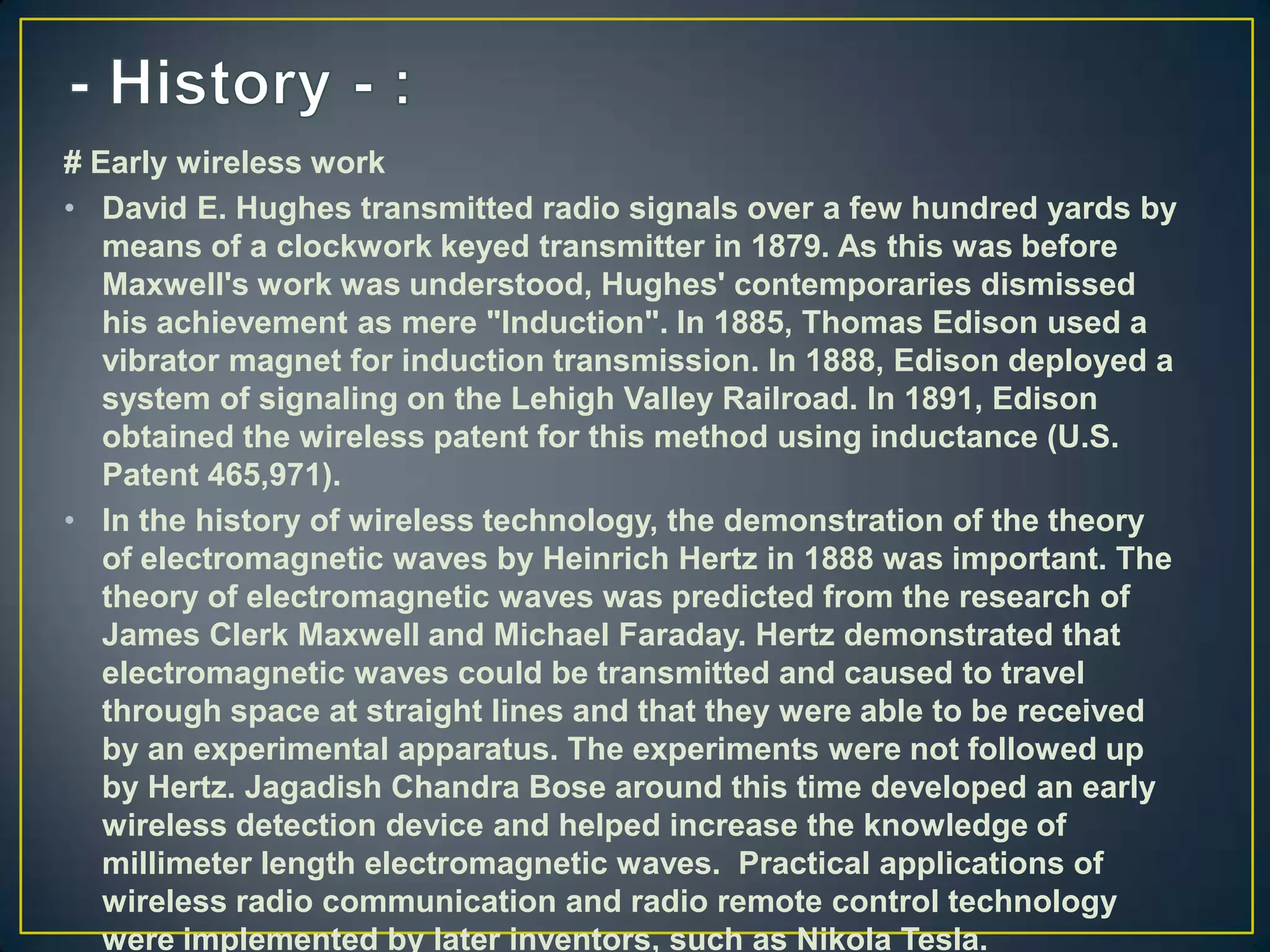 # Early wireless work
• David E. Hughes transmitted radio signals over a few hundred yards by
   means of a clockwork keyed transmitter in 1879. As this was before
   Maxwell's work was understood, Hughes' contemporaries dismissed
   his achievement as mere "Induction". In 1885, Thomas Edison used a
   vibrator magnet for induction transmission. In 1888, Edison deployed a
   system of signaling on the Lehigh Valley Railroad. In 1891, Edison
   obtained the wireless patent for this method using inductance (U.S.
   Patent 465,971).
• In the history of wireless technology, the demonstration of the theory
   of electromagnetic waves by Heinrich Hertz in 1888 was important. The
   theory of electromagnetic waves was predicted from the research of
   James Clerk Maxwell and Michael Faraday. Hertz demonstrated that
   electromagnetic waves could be transmitted and caused to travel
   through space at straight lines and that they were able to be received
   by an experimental apparatus. The experiments were not followed up
   by Hertz. Jagadish Chandra Bose around this time developed an early
   wireless detection device and helped increase the knowledge of
   millimeter length electromagnetic waves. Practical applications of
   wireless radio communication and radio remote control technology
   were implemented by later inventors, such as Nikola Tesla.
 