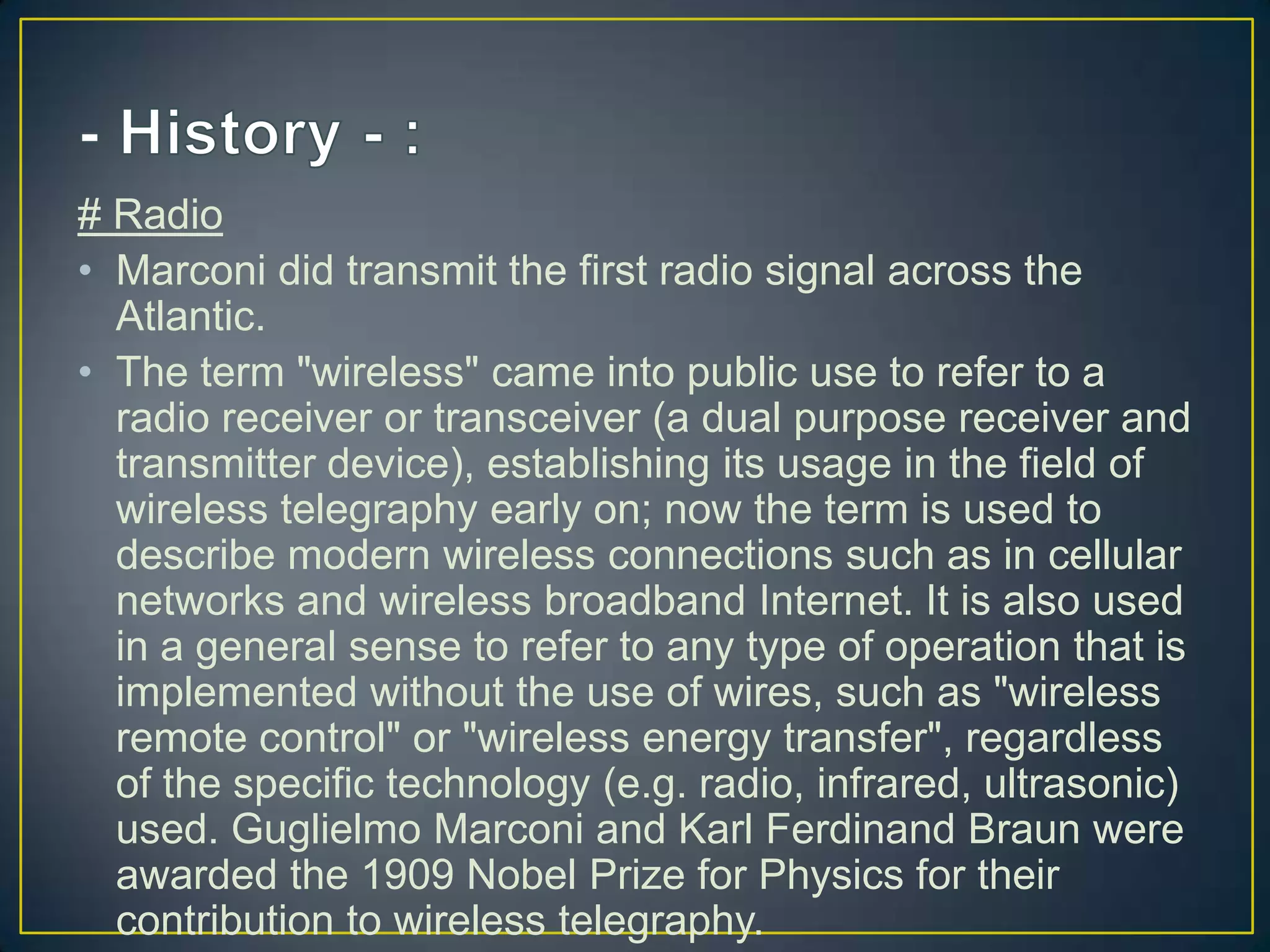 # Radio
• Marconi did transmit the first radio signal across the
  Atlantic.
• The term "wireless" came into public use to refer to a
  radio receiver or transceiver (a dual purpose receiver and
  transmitter device), establishing its usage in the field of
  wireless telegraphy early on; now the term is used to
  describe modern wireless connections such as in cellular
  networks and wireless broadband Internet. It is also used
  in a general sense to refer to any type of operation that is
  implemented without the use of wires, such as "wireless
  remote control" or "wireless energy transfer", regardless
  of the specific technology (e.g. radio, infrared, ultrasonic)
  used. Guglielmo Marconi and Karl Ferdinand Braun were
  awarded the 1909 Nobel Prize for Physics for their
  contribution to wireless telegraphy.
 