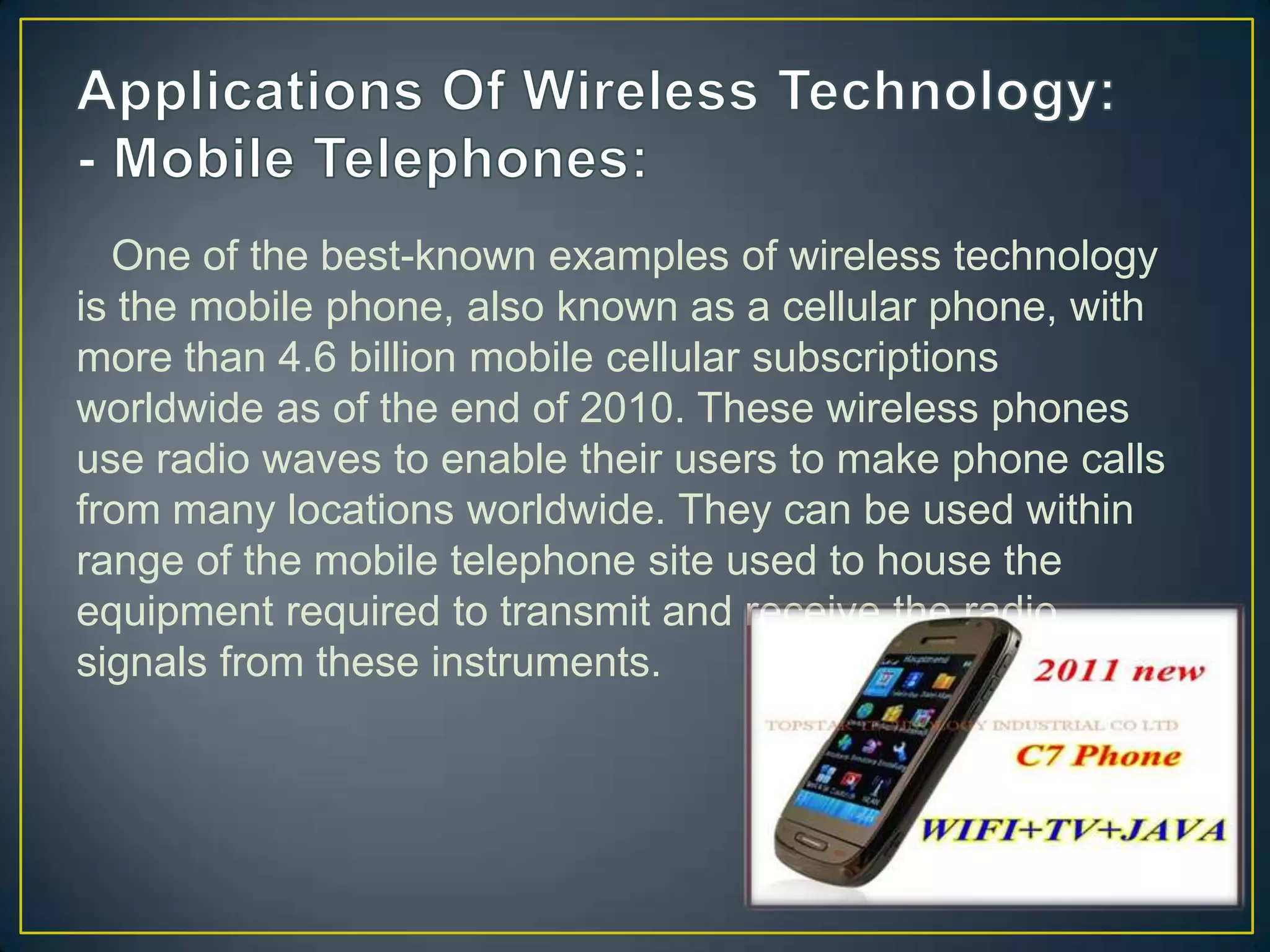 One of the best-known examples of wireless technology
is the mobile phone, also known as a cellular phone, with
more than 4.6 billion mobile cellular subscriptions
worldwide as of the end of 2010. These wireless phones
use radio waves to enable their users to make phone calls
from many locations worldwide. They can be used within
range of the mobile telephone site used to house the
equipment required to transmit and receive the radio
signals from these instruments.
 
