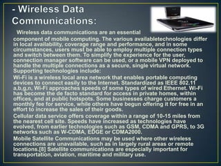 Wireless data communications are an essential
component of mobile computing. The various availabletechnologies differ
in local availability, coverage range and performance, and in some
circumstances, users must be able to employ multiple connection types
and switch between them. To simplify the experience for the user,
connection manager software can be used, or a mobile VPN deployed to
handle the multiple connections as a secure, single virtual network.
Supporting technologies include:
Wi-Fi is a wireless local area network that enables portable computing
devices to connect easily to the Internet. Standardized as IEEE 802.11
a,b,g,n, Wi-Fi approaches speeds of some types of wired Ethernet. Wi-Fi
has become the de facto standard for access in private homes, within
offices, and at public hotspots. Some businesses charge customers a
monthly fee for service, while others have begun offering it for free in an
effort to increase the sales of their goods.
Cellular data service offers coverage within a range of 10-15 miles from
the nearest cell site. Speeds have increased as technologies have
evolved, from earlier technologies such as GSM, CDMA and GPRS, to 3G
networks such as W-CDMA, EDGE or CDMA2000.
Mobile Satellite Communications may be used where other wireless
connections are unavailable, such as in largely rural areas or remote
locations.[8] Satellite communications are especially important for
transportation, aviation, maritime and military use.
 