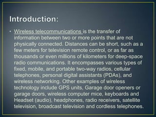 • Wireless telecommunications is the transfer of
  information between two or more points that are not
  physically connected. Distances can be short, such as a
  few meters for television remote control, or as far as
  thousands or even millions of kilometers for deep-space
  radio communications. It encompasses various types of
  fixed, mobile, and portable two-way radios, cellular
  telephones, personal digital assistants (PDAs), and
  wireless networking. Other examples of wireless
  technology include GPS units, Garage door openers or
  garage doors, wireless computer mice, keyboards and
  Headset (audio), headphones, radio receivers, satellite
  television, broadcast television and cordless telephones.
 