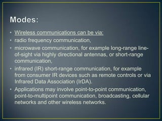 • Wireless communications can be via:
• radio frequency communication,
• microwave communication, for example long-range line-
  of-sight via highly directional antennas, or short-range
  communication,
• infrared (IR) short-range communication, for example
  from consumer IR devices such as remote controls or via
  Infrared Data Association (IrDA).
• Applications may involve point-to-point communication,
  point-to-multipoint communication, broadcasting, cellular
  networks and other wireless networks.
 