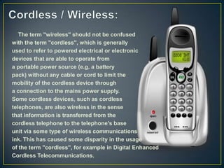 The term "wireless" should not be confused
with the term "cordless", which is generally
used to refer to powered electrical or electronic
devices that are able to operate from
a portable power source (e.g. a battery
pack) without any cable or cord to limit the
mobility of the cordless device through
a connection to the mains power supply.
Some cordless devices, such as cordless
telephones, are also wireless in the sense
that information is transferred from the
cordless telephone to the telephone's base
unit via some type of wireless communications
ink. This has caused some disparity in the usage
of the term "cordless", for example in Digital Enhanced
Cordless Telecommunications.
 