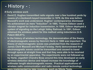 # Early wireless work
• David E. Hughes transmitted radio signals over a few hundred yards by
   means of a clockwork keyed transmitter in 1879. As this was before
   Maxwell's work was understood, Hughes' contemporaries dismissed
   his achievement as mere "Induction". In 1885, Thomas Edison used a
   vibrator magnet for induction transmission. In 1888, Edison deployed a
   system of signaling on the Lehigh Valley Railroad. In 1891, Edison
   obtained the wireless patent for this method using inductance (U.S.
   Patent 465,971).
• In the history of wireless technology, the demonstration of the theory
   of electromagnetic waves by Heinrich Hertz in 1888 was important. The
   theory of electromagnetic waves was predicted from the research of
   James Clerk Maxwell and Michael Faraday. Hertz demonstrated that
   electromagnetic waves could be transmitted and caused to travel
   through space at straight lines and that they were able to be received
   by an experimental apparatus. The experiments were not followed up
   by Hertz. Jagadish Chandra Bose around this time developed an early
   wireless detection device and helped increase the knowledge of
   millimeter length electromagnetic waves. Practical applications of
   wireless radio communication and radio remote control technology
   were implemented by later inventors, such as Nikola Tesla.
 