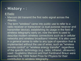 # Radio
• Marconi did transmit the first radio signal across the
  Atlantic.
• The term "wireless" came into public use to refer to a
  radio receiver or transceiver (a dual purpose receiver and
  transmitter device), establishing its usage in the field of
  wireless telegraphy early on; now the term is used to
  describe modern wireless connections such as in cellular
  networks and wireless broadband Internet. It is also used
  in a general sense to refer to any type of operation that is
  implemented without the use of wires, such as "wireless
  remote control" or "wireless energy transfer", regardless
  of the specific technology (e.g. radio, infrared, ultrasonic)
  used. Guglielmo Marconi and Karl Ferdinand Braun were
  awarded the 1909 Nobel Prize for Physics for their
  contribution to wireless telegraphy.
 