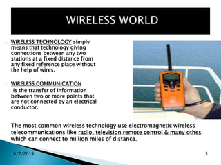 8/7/2014 3
WIRELESS TECHNOLOGY simply
means that technology giving
connections between any two
stations at a fixed distance from
any fixed reference place without
the help of wires.
WIRELESS COMMUNICATION
is the transfer of information
between two or more points that
are not connected by an electrical
conductor.
The most common wireless technology use electromagnetic wireless
telecommunications like radio, television remote control & many othes
which can connect to million miles of distance.
 