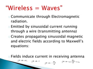 Communicate through Electromagnetic
radiation.
Emitted by sinusoidal current running
through a wire (transmitting antenna)
Creates propagating sinusoidal magnetic
and electric fields according to Maxwell’s
equations:
Fields induce current in receiving antenna
 
