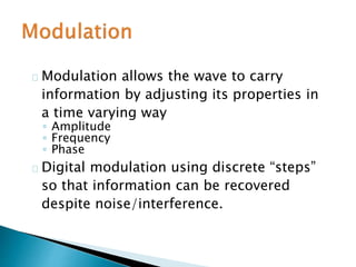 Modulation allows the wave to carry
information by adjusting its properties in
a time varying way
◦ Amplitude
◦ Frequency
◦ Phase
Digital modulation using discrete “steps”
so that information can be recovered
despite noise/interference.
 