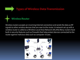 Types of Wireless DataTransmission
WirelessRouter
Wireless routers accepts an incoming Internet connection and sends the data as RF
signals to other wireless devices that are near to the router. A network set up with a
wireless router is called as a Wireless Local Area Network (WLAN).Many routers have
built-in security features such as firewalls that help protect devices connected to the
router against malicious data such as computer viruses.
 