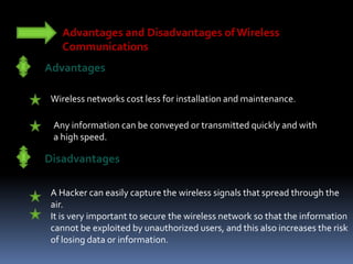 Advantages and Disadvantages of Wireless
Communications
Advantages
Wireless networks cost less for installation and maintenance.
Any information can be conveyed or transmitted quickly and with
a high speed.
Disadvantages
A Hacker can easily capture the wireless signals that spread through the
air.
It is very important to secure the wireless network so that the information
cannot be exploited by unauthorized users, and this also increases the risk
of losing data or information.
 