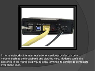 In home networks, the Internet server or service provider can be a
modem, such as the broadband one pictured here. Modems came into
existence in the 1960s as a way to allow terminals to connect to computers
over phone lines.
 