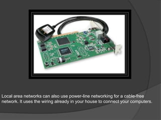 Local area networks can also use power-line networking for a cable-free
network. It uses the wiring already in your house to connect your computers.
 