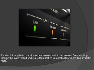 A router links a private or business local area network to the Internet. Data traveling
through the router, called packets, is then sent off to a destination via the best available
route.
 
