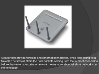 A router can provide wireless and Ethernet connections, while also acting as a
firewall. The firewall filters the data packets coming from the Internet connection
before they enter your private network. Learn more about wireless networks on
the next page.
 