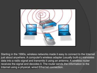 Starting in the 1990s, wireless networks made it easy to connect to the Internet
just about anywhere. A computer's wireless adapter (usually built-in) translates
data into a radio signal and transmits it using an antenna. A wireless router
receives the signal and decodes it. The router sends the information to the
Internet using a physical, wired Ethernet connection.
 