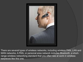 There are several types of wireless networks, including wireless PAN, LAN and
MAN networks. A PAN, or personal area network includes Bluetooth, a short-
range wireless networking standard that you often see at work in wireless
earpieces like this one.
 