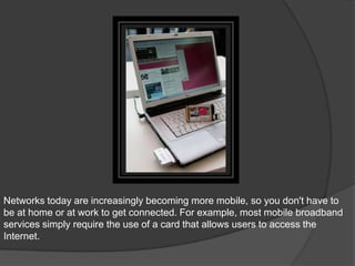 Networks today are increasingly becoming more mobile, so you don't have to
be at home or at work to get connected. For example, most mobile broadband
services simply require the use of a card that allows users to access the
Internet.
 