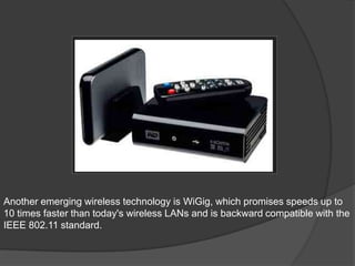 Another emerging wireless technology is WiGig, which promises speeds up to
10 times faster than today's wireless LANs and is backward compatible with the
IEEE 802.11 standard.
 