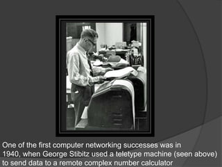One of the first computer networking successes was in
1940, when George Stibitz used a teletype machine (seen above)
to send data to a remote complex number calculator
 