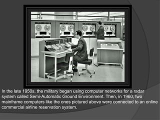 In the late 1950s, the military began using computer networks for a radar
system called Semi-Automatic Ground Environment. Then, in 1960, two
mainframe computers like the ones pictured above were connected to an online
commercial airline reservation system.
 