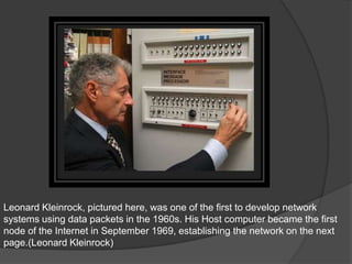 Leonard Kleinrock, pictured here, was one of the first to develop network
systems using data packets in the 1960s. His Host computer became the first
node of the Internet in September 1969, establishing the network on the next
page.(Leonard Kleinrock)
 