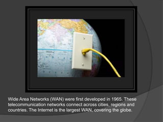 Wide Area Networks (WAN) were first developed in 1965. These
telecommunication networks connect across cities, regions and
countries. The Internet is the largest WAN, covering the globe.
 