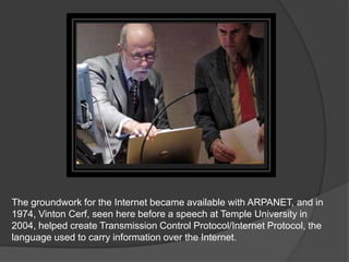 The groundwork for the Internet became available with ARPANET, and in
1974, Vinton Cerf, seen here before a speech at Temple University in
2004, helped create Transmission Control Protocol/Internet Protocol, the
language used to carry information over the Internet.
 