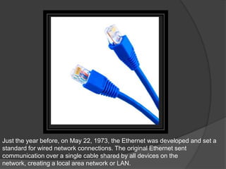Just the year before, on May 22, 1973, the Ethernet was developed and set a
standard for wired network connections. The original Ethernet sent
communication over a single cable shared by all devices on the
network, creating a local area network or LAN.
 