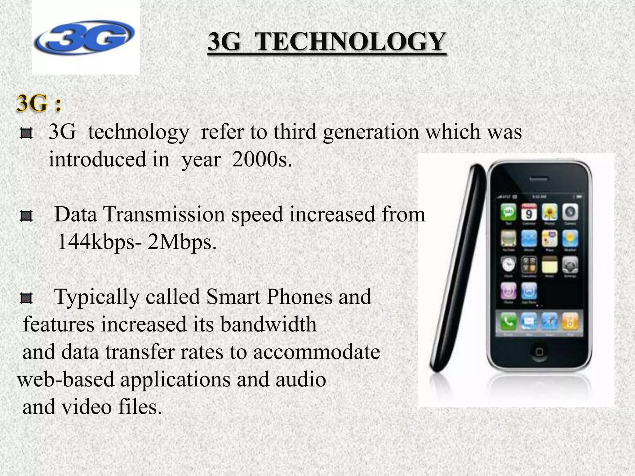 3G TECHNOLOGY
3G technology refer to third generation which was
introduced in year 2000s.
Data Transmission speed increased from
144kbps- 2Mbps.
Typically called Smart Phones and
features increased its bandwidth
and data transfer rates to accommodate
web-based applications and audio
and video files.
 