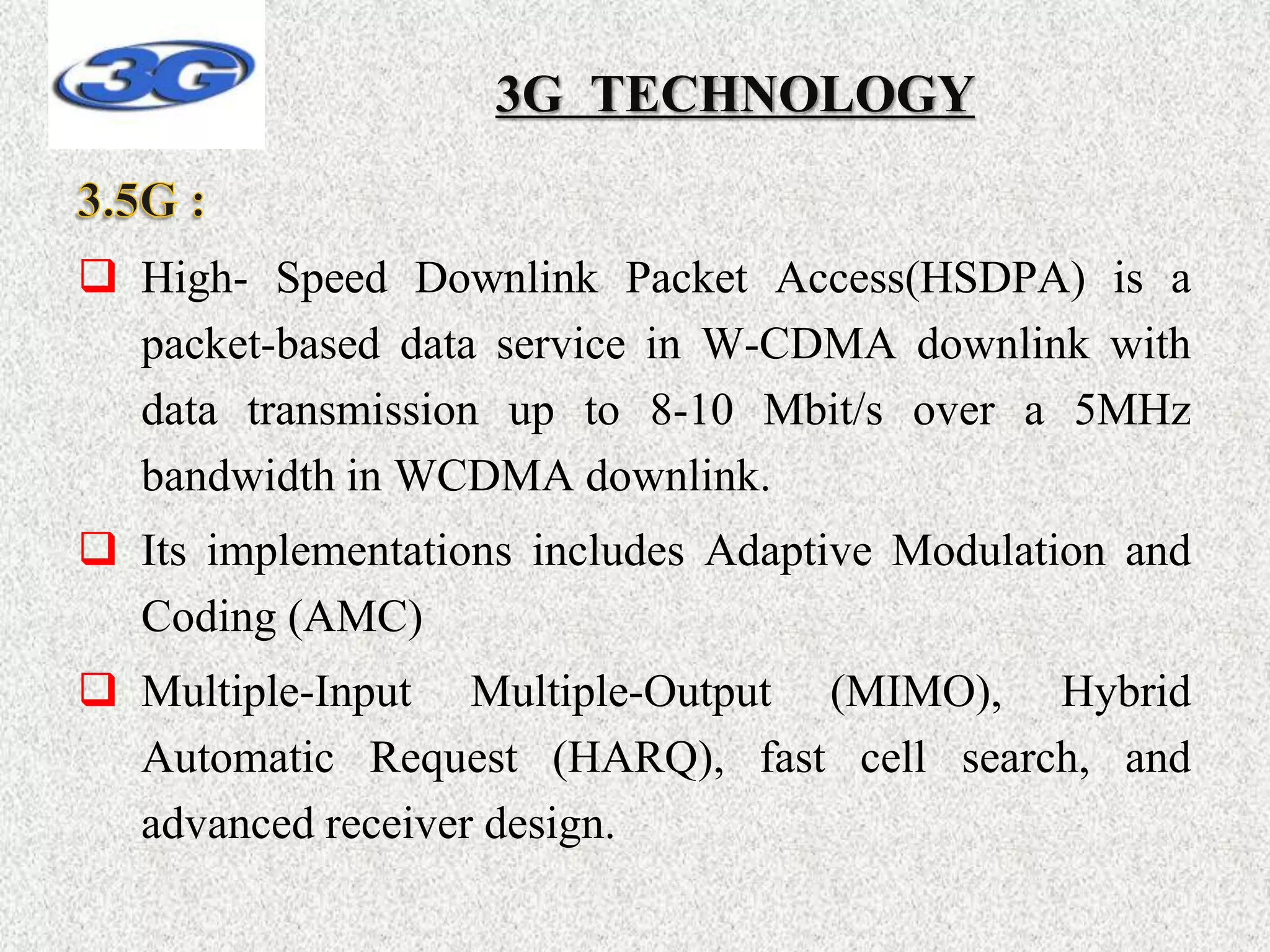 3G TECHNOLOGY
 High- Speed Downlink Packet Access(HSDPA) is a
packet-based data service in W-CDMA downlink with
data transmission up to 8-10 Mbit/s over a 5MHz
bandwidth in WCDMA downlink.
 Its implementations includes Adaptive Modulation and
Coding (AMC)
 Multiple-Input Multiple-Output (MIMO), Hybrid
Automatic Request (HARQ), fast cell search, and
advanced receiver design.
 
