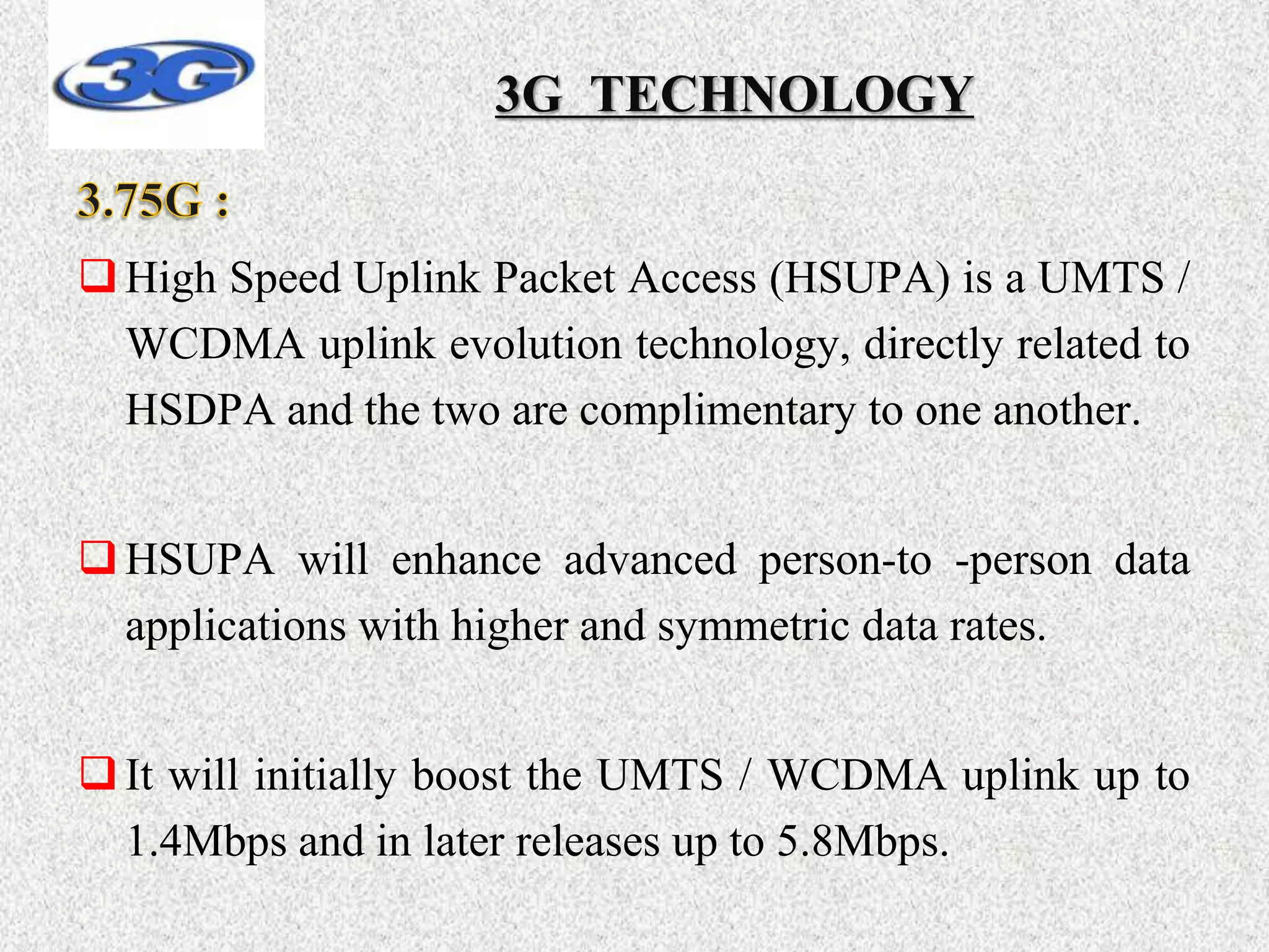 High Speed Uplink Packet Access (HSUPA) is a UMTS /
WCDMA uplink evolution technology, directly related to
HSDPA and the two are complimentary to one another.
HSUPA will enhance advanced person-to -person data
applications with higher and symmetric data rates.
It will initially boost the UMTS / WCDMA uplink up to
1.4Mbps and in later releases up to 5.8Mbps.
3G TECHNOLOGY
 
