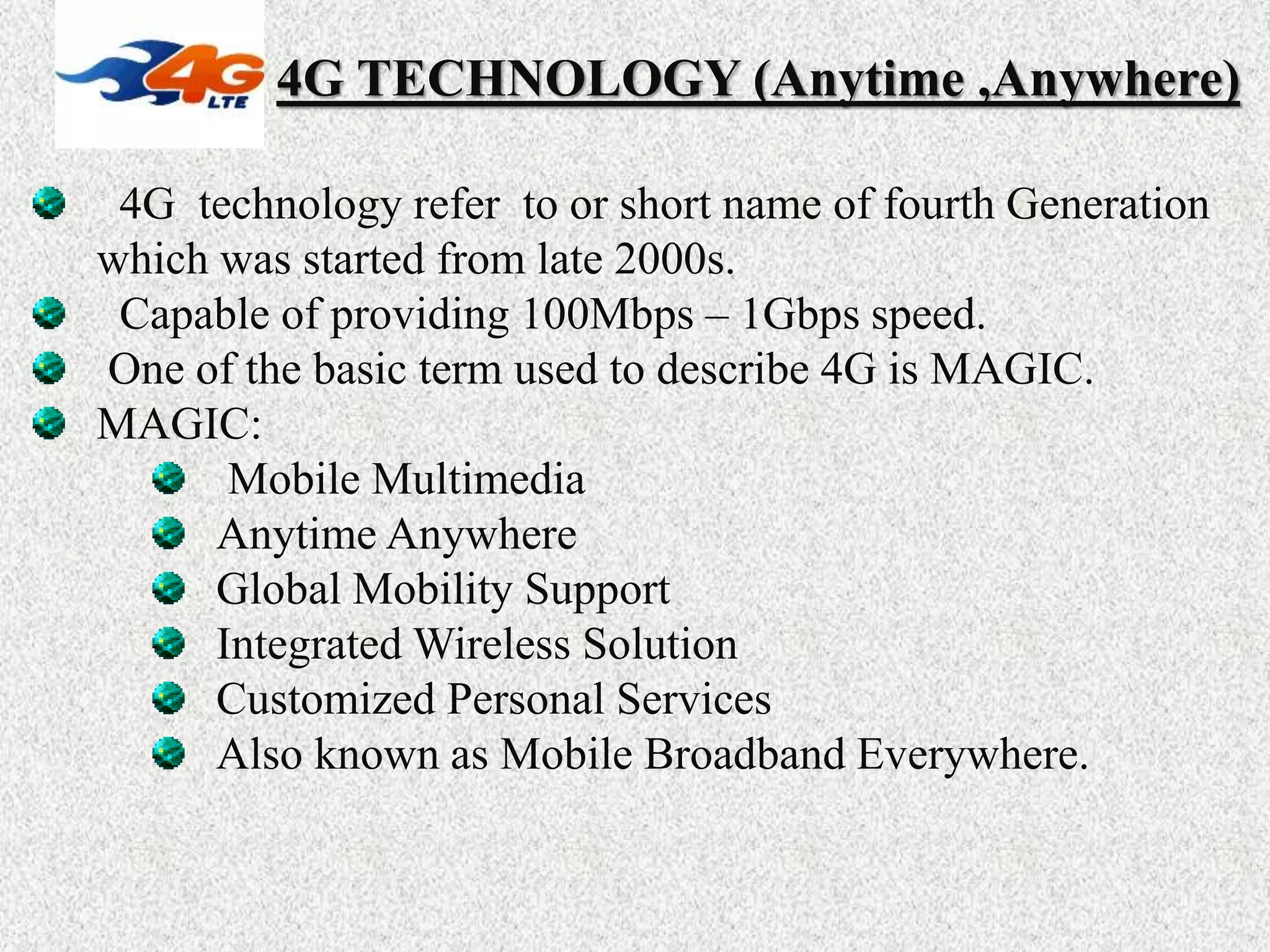 4G TECHNOLOGY (Anytime ,Anywhere)
4G technology refer to or short name of fourth Generation
which was started from late 2000s.
Capable of providing 100Mbps – 1Gbps speed.
One of the basic term used to describe 4G is MAGIC.
MAGIC:
Mobile Multimedia
Anytime Anywhere
Global Mobility Support
Integrated Wireless Solution
Customized Personal Services
Also known as Mobile Broadband Everywhere.
 