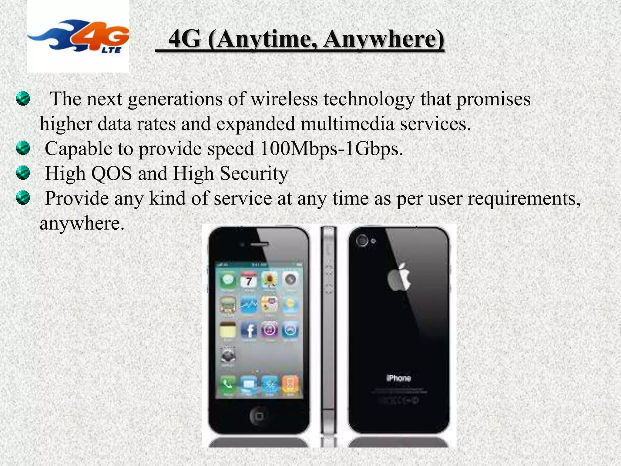 4G (Anytime, Anywhere)
The next generations of wireless technology that promises
higher data rates and expanded multimedia services.
Capable to provide speed 100Mbps-1Gbps.
High QOS and High Security
Provide any kind of service at any time as per user requirements,
anywhere.
 