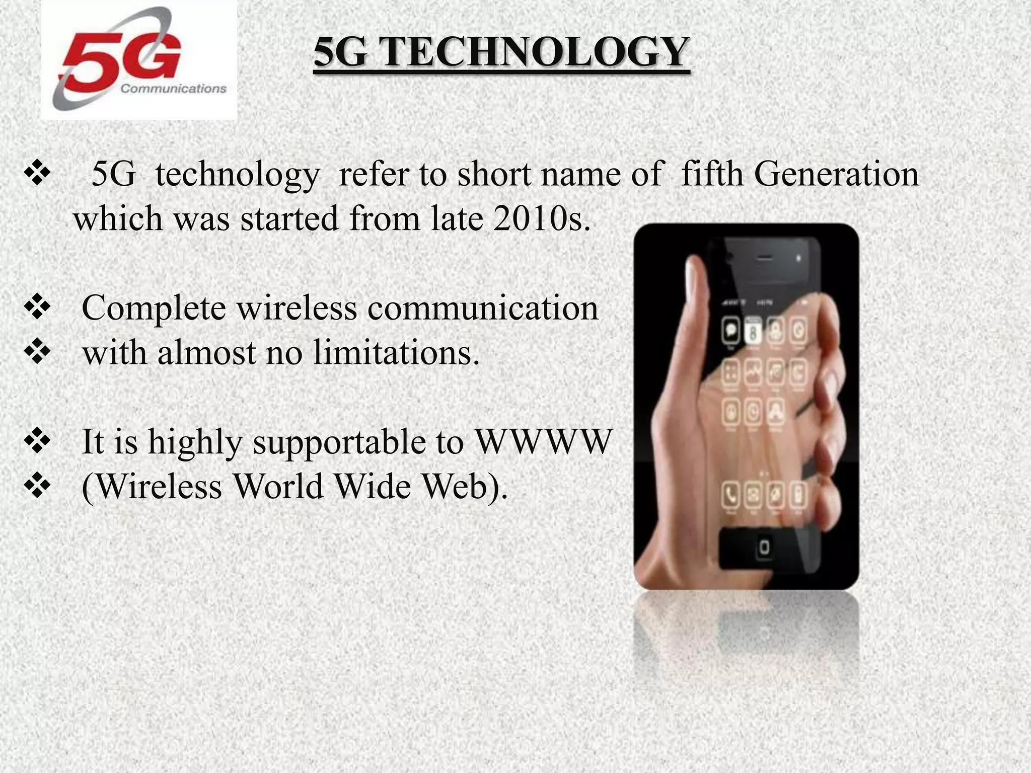 5G TECHNOLOGY
 5G technology refer to short name of fifth Generation
which was started from late 2010s.
 Complete wireless communication
 with almost no limitations.
 It is highly supportable to WWWW
 (Wireless World Wide Web).
 